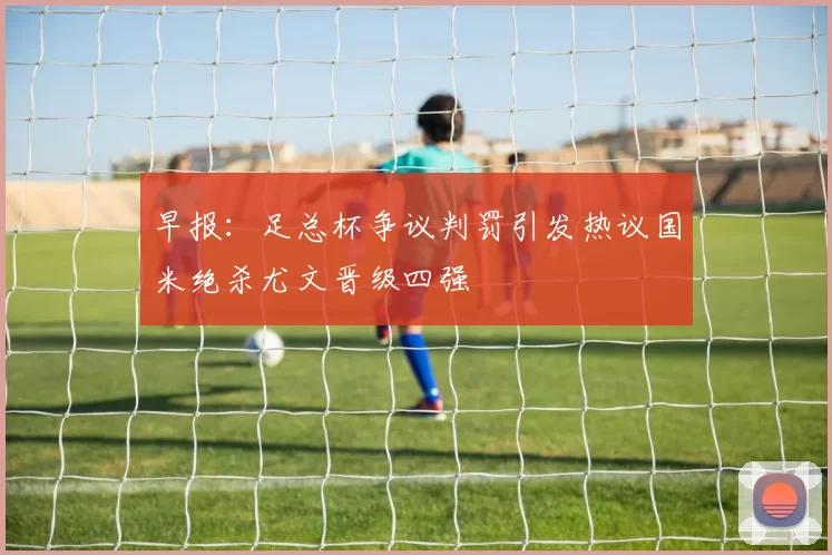 早报：足总杯争议判罚引发热议国米绝杀尤文晋级四强