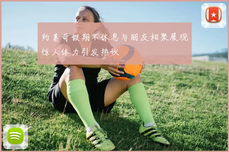 约基奇假期不休息与朋友相聚展现惊人体力引发热议