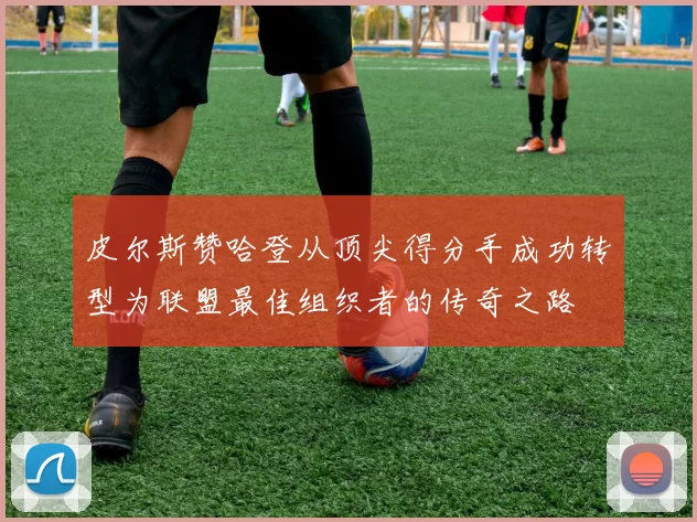 皮尔斯赞哈登从顶尖得分手成功转型为联盟最佳组织者的传奇之路
