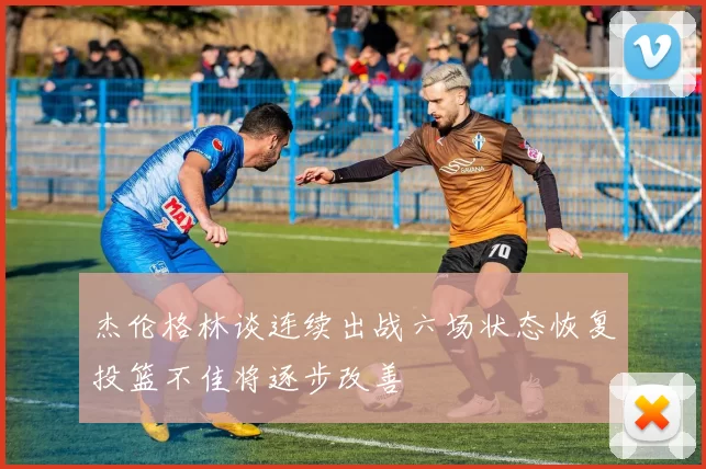 杰伦格林谈连续出战六场状态恢复投篮不佳将逐步改善