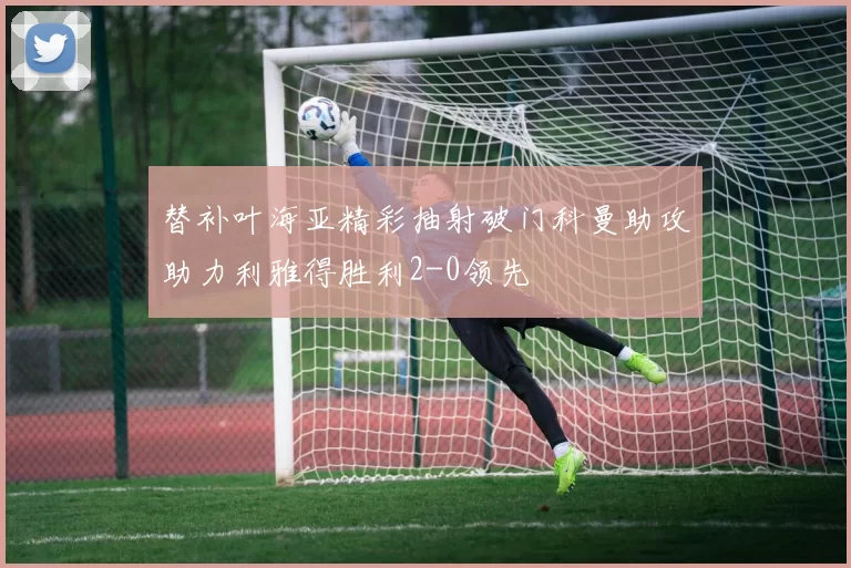 替补叶海亚精彩抽射破门科曼助攻助力利雅得胜利2-0领先