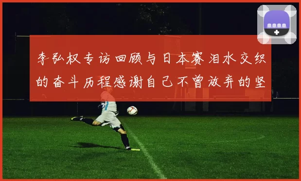 李弘权专访回顾与日本赛泪水交织的奋斗历程感谢自己不曾放弃的坚持