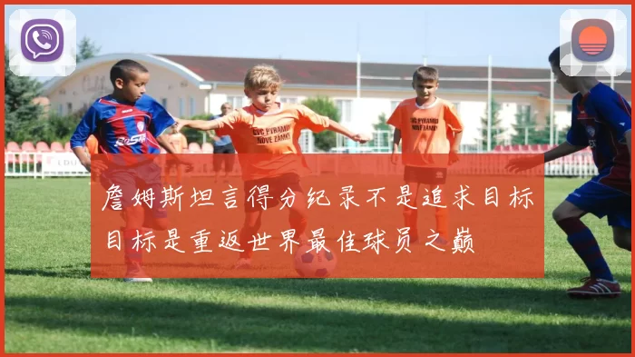 詹姆斯坦言得分纪录不是追求目标目标是重返世界最佳球员之巅