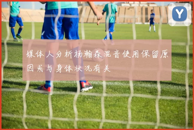 媒体人分析杨瀚森混音使用保留原因或与身体状况有关