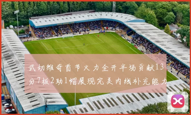 武切维奇首节火力全开半场贡献13分7板2助1帽展现完美内线补充能力