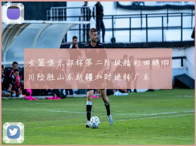 女篮俱乐部杯第二阶段精彩回顾四川险胜山东新疆加时逆转广东