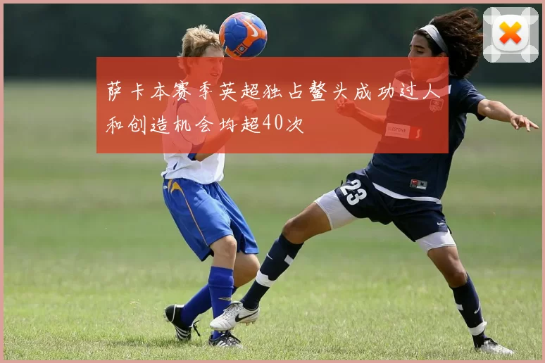 萨卡本赛季英超独占鳌头成功过人和创造机会均超40次