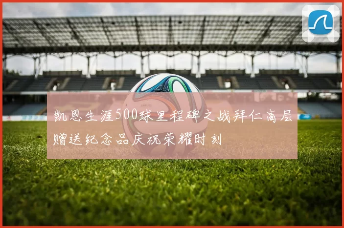 凯恩生涯500球里程碑之战拜仁高层赠送纪念品庆祝荣耀时刻