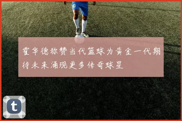 霍华德称赞当代篮球为黄金一代期待未来涌现更多传奇球星
