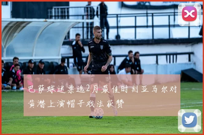 巴萨球迷票选2月最佳时刻亚马尔对黄潜上演帽子戏法获赞