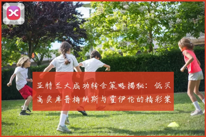 亚特兰大成功转会策略揭秘：低买高卖库普梅纳斯与霍伊伦的精彩案例