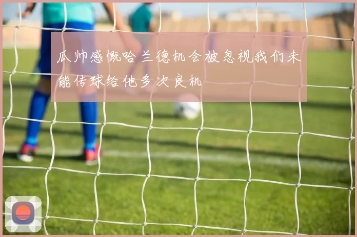 瓜帅感慨哈兰德机会被忽视我们未能传球给他多次良机