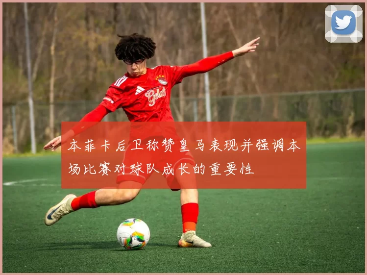 本菲卡后卫称赞皇马表现并强调本场比赛对球队成长的重要性