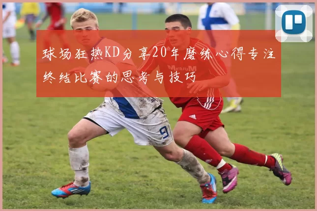 球场狂热KD分享20年磨练心得专注终结比赛的思考与技巧