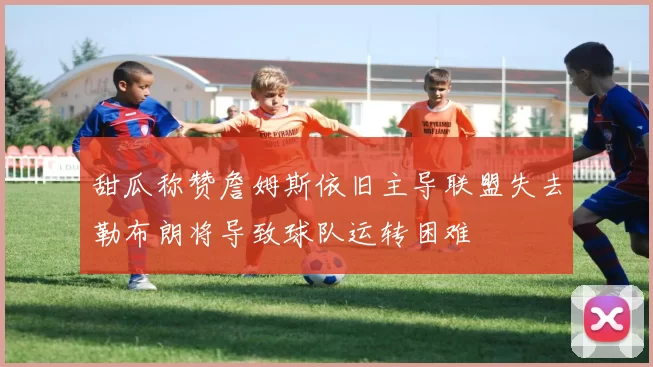 甜瓜称赞詹姆斯依旧主导联盟失去勒布朗将导致球队运转困难