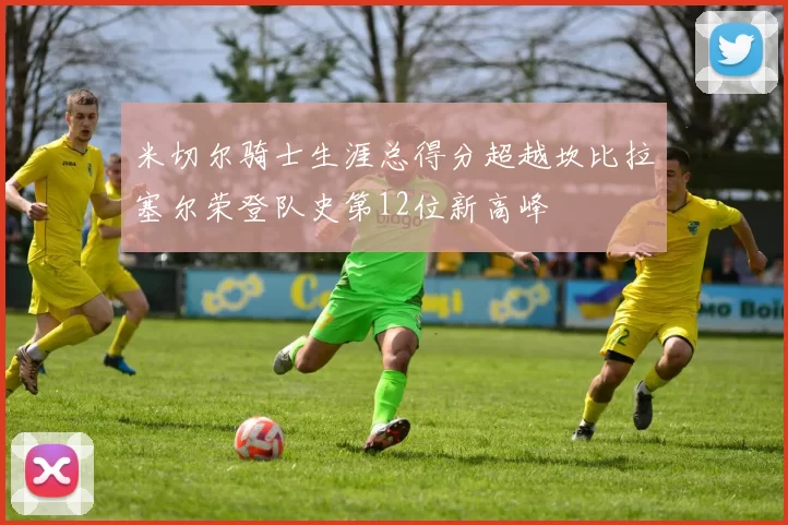 米切尔骑士生涯总得分超越坎比拉塞尔荣登队史第12位新高峰