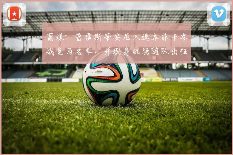 葡媒：普雷斯蒂安尼入选本菲卡客战皇马名单，并现身机场随队出征