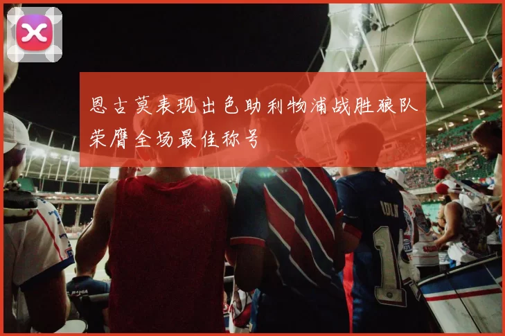 恩古莫表现出色助利物浦战胜狼队荣膺全场最佳称号