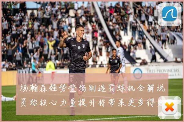 杨瀚森强势登场制造罚球机会解说员称核心力量提升将带来更多得分可能