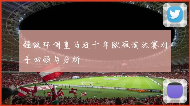 强敌环伺皇马近十年欧冠淘汰赛对手回顾与分析