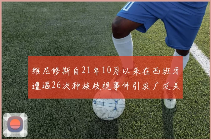 维尼修斯自21年10月以来在西班牙遭遇26次种族歧视事件引发广泛关注
