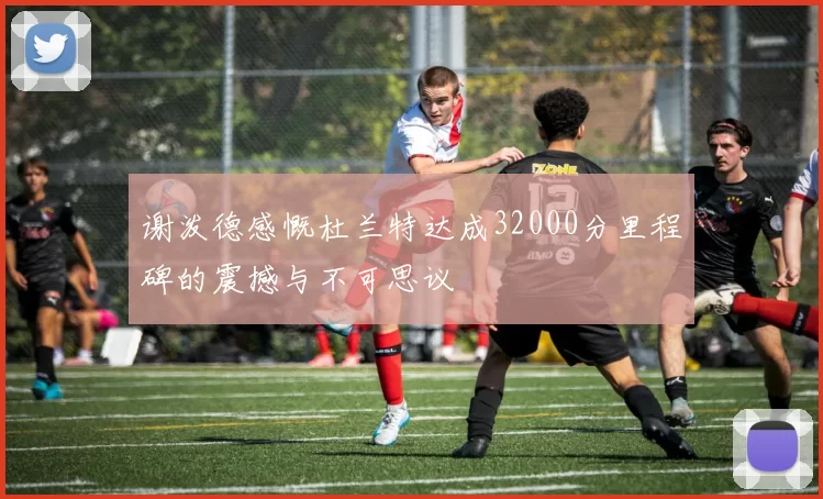 谢泼德感慨杜兰特达成32000分里程碑的震撼与不可思议