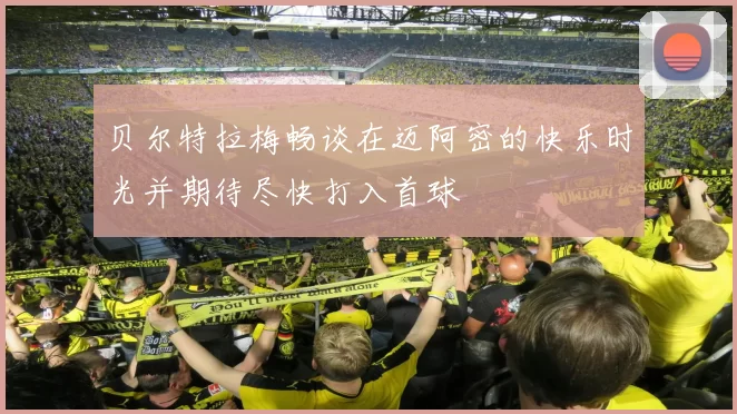 贝尔特拉梅畅谈在迈阿密的快乐时光并期待尽快打入首球
