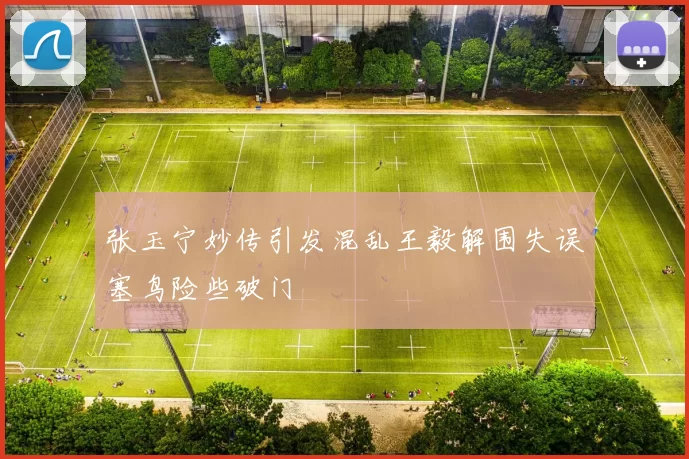 张玉宁妙传引发混乱王毅解围失误塞鸟险些破门
