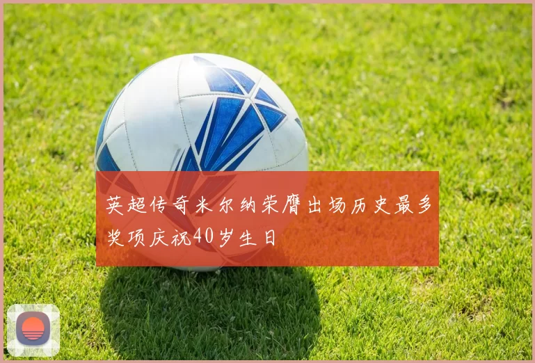 英超传奇米尔纳荣膺出场历史最多奖项庆祝40岁生日