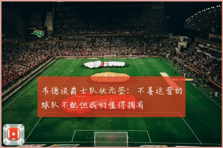 韦德谈爵士队状元签：不善运营的球队不配但我们值得拥有