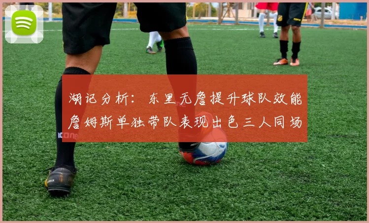 湖记分析：东里无詹提升球队效能詹姆斯单独带队表现出色三人同场反而下滑