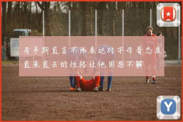 考辛斯直言不讳表达对字母哥态度直来直去的性格让他困惑不解